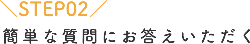 STEP02 簡単な質問にお答えいただく